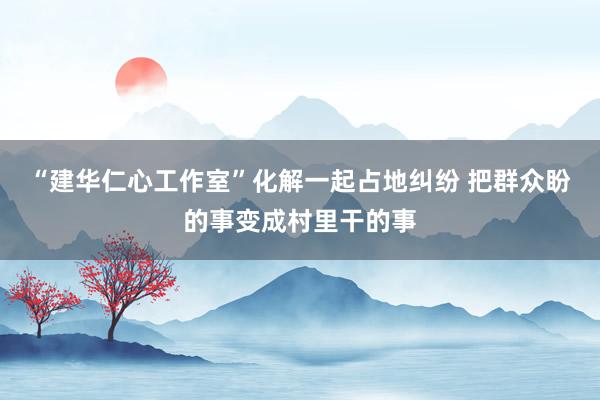 “建华仁心工作室”化解一起占地纠纷 把群众盼的事变成村里干的事