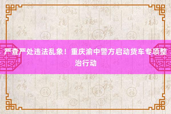 严查严处违法乱象！重庆渝中警方启动货车专项整治行动