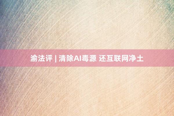 渝法评 | 清除AI毒源 还互联网净土