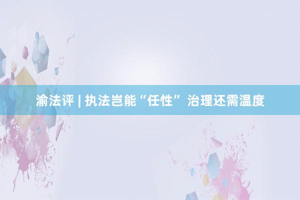 渝法评 | 执法岂能“任性” 治理还需温度