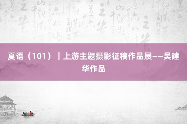 夏语（101）｜上游主题摄影征稿作品展——吴建华作品