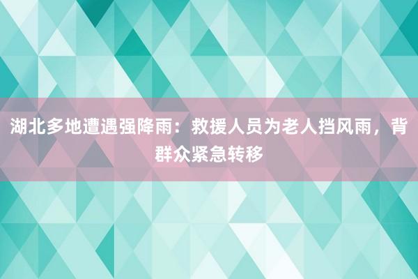 湖北多地遭遇强降雨：救援人员为老人挡风雨，背群众紧急转移