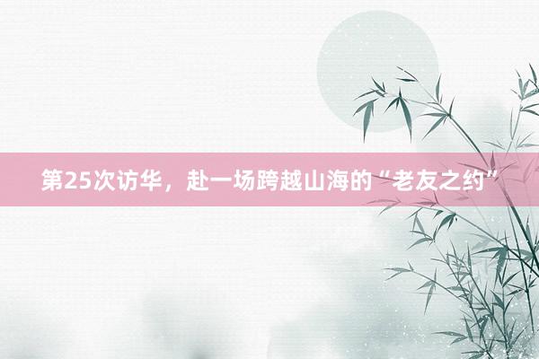 第25次访华，赴一场跨越山海的“老友之约”