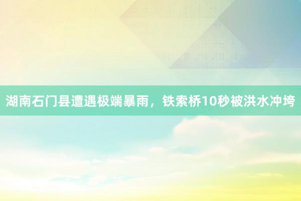湖南石门县遭遇极端暴雨，铁索桥10秒被洪水冲垮