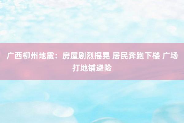 广西柳州地震：房屋剧烈摇晃 居民奔跑下楼 广场打地铺避险