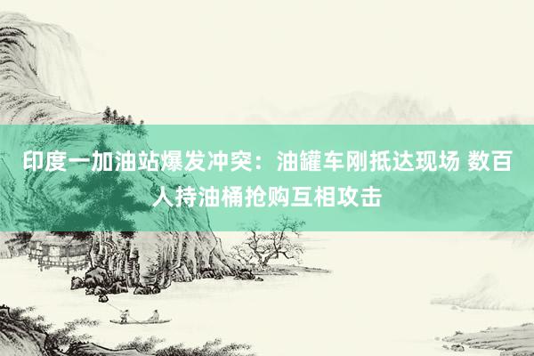 印度一加油站爆发冲突：油罐车刚抵达现场 数百人持油桶抢购互相攻击